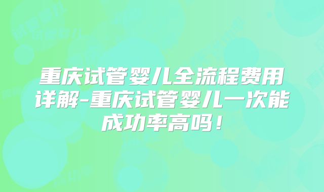 重庆试管婴儿全流程费用详解-重庆试管婴儿一次能成功率高吗！