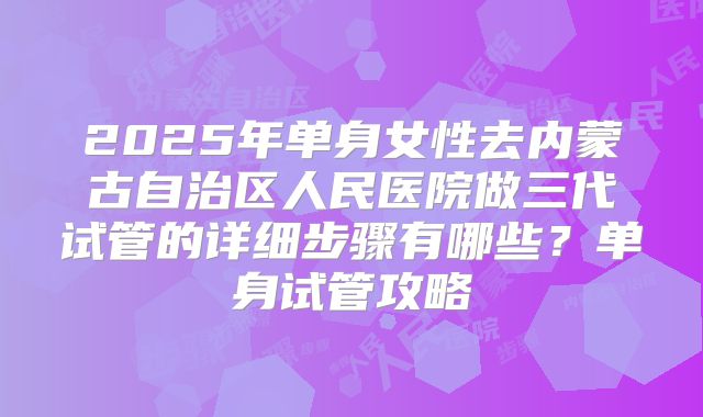 2025年单身女性去内蒙古自治区人民医院做三代试管的详细步骤有哪些?单身试管攻略