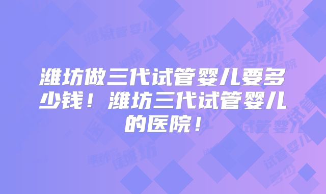 潍坊做三代试管婴儿要多少钱!潍坊三代试管婴儿的医院!