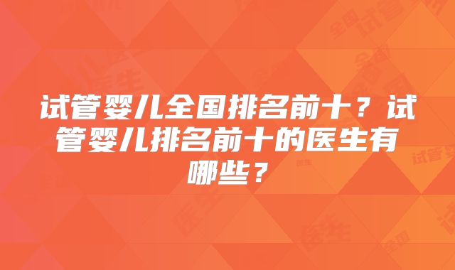 试管婴儿全国排名前十?试管婴儿排名前十的医生有哪些?