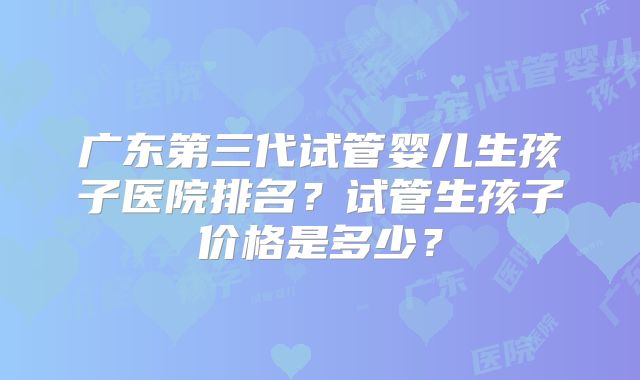 广东第三代试管婴儿生孩子医院排名?试管生孩子价格是多少?