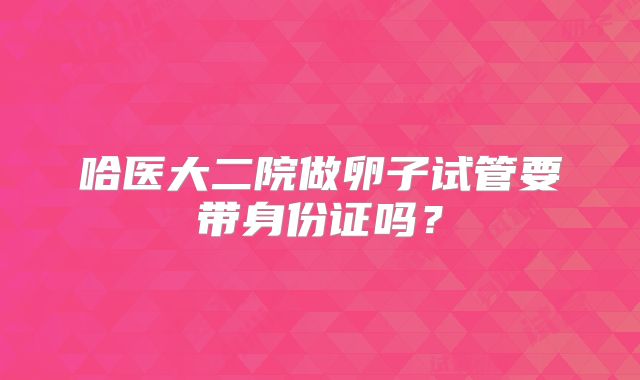 哈医大二院做卵子试管要带身份证吗?