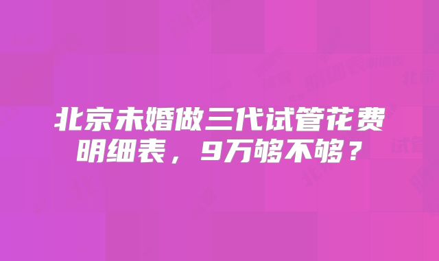 北京未婚做三代试管花费明细表,9万够不够?