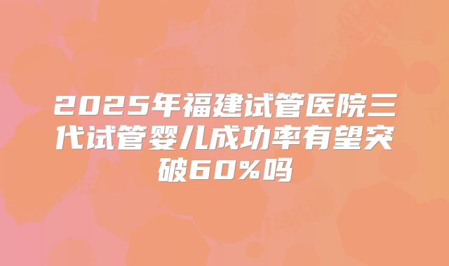 2025年福建试管医院三代试管婴儿成功率有望突破60%吗