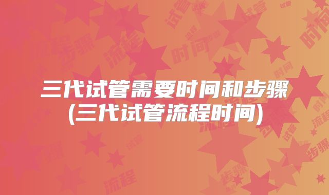 三代试管需要时间和步骤(三代试管流程时间)
