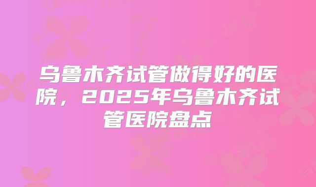乌鲁木齐试管做得好的医院，2025年乌鲁木齐试管医院盘点
