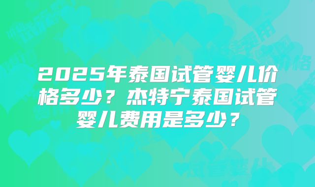 2025年泰国试管婴儿价格多少？杰特宁泰国试管婴儿费用是多少？