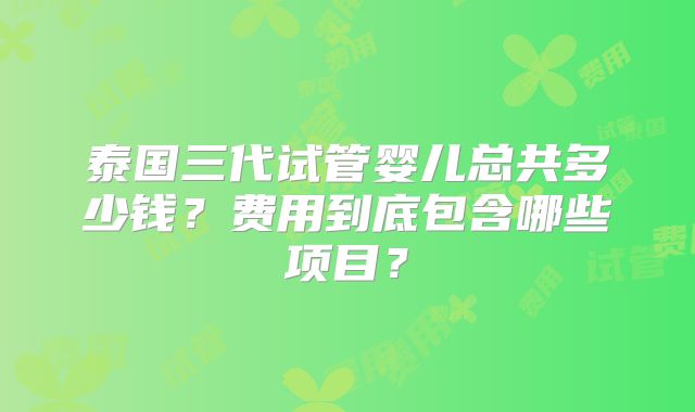 泰国三代试管婴儿总共多少钱?费用到底包含哪些项目?