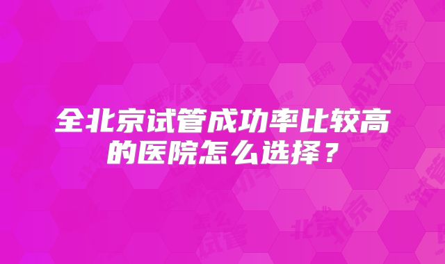 全北京试管成功率比较高的医院怎么选择？
