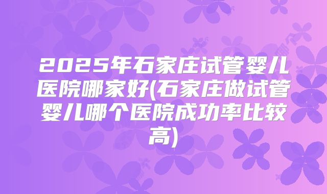 2025年石家庄试管婴儿医院哪家好(石家庄做试管婴儿哪个医院成功率比较高)