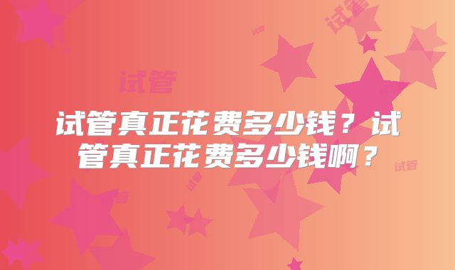 试管真正花费多少钱?试管真正花费多少钱啊?