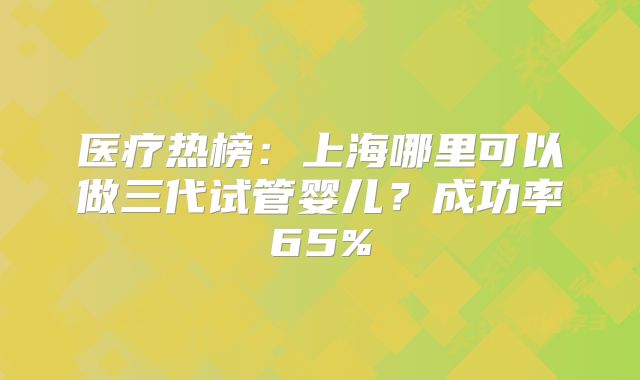 医疗热榜:上海哪里可以做三代试管婴儿?成功率65%