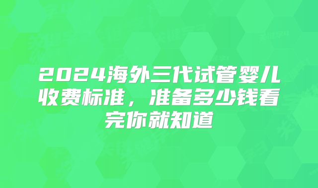 2024海外三代试管婴儿收费标准,准备多少钱看完你就知道