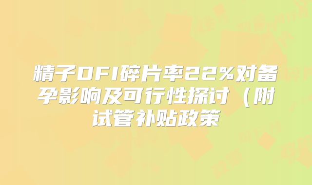 精子DFI碎片率22%对备孕影响及可行性探讨（附试管补贴政策