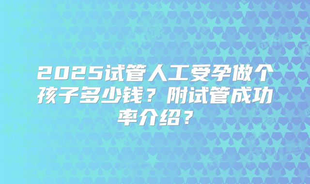 2025试管人工受孕做个孩子多少钱？附试管成功率介绍？