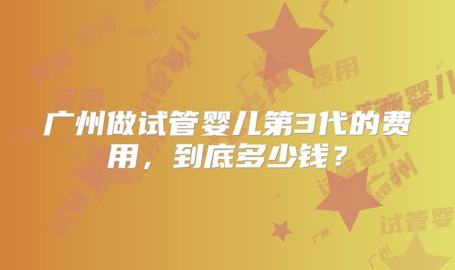 广州做试管婴儿第3代的费用,到底多少钱?