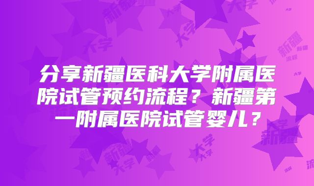 分享新疆医科大学附属医院试管预约流程?新疆第一附属医院试管婴儿?