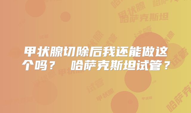 甲状腺切除后我还能做这个吗? 哈萨克斯坦试管?