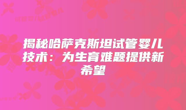 揭秘哈萨克斯坦试管婴儿技术：为生育难题提供新希望