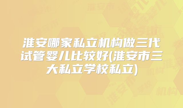 淮安哪家私立机构做三代试管婴儿比较好(淮安市三大私立学校私立)