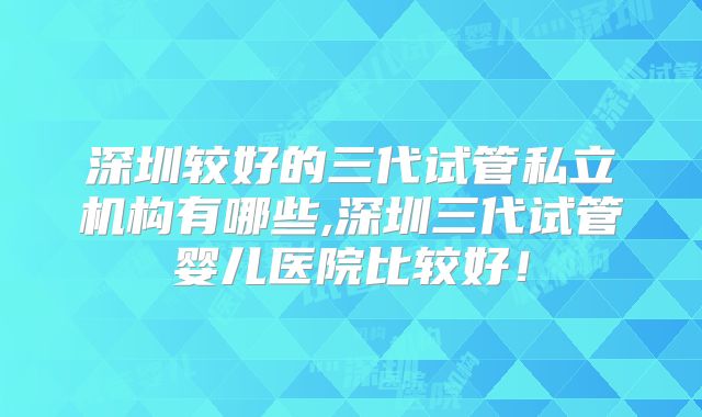深圳较好的三代试管私立机构有哪些,深圳三代试管婴儿医院比较好!
