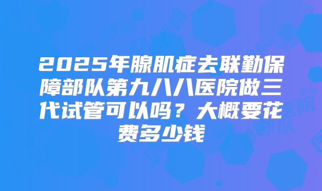 2025年腺肌症去联勤保障部队第九八八医院做三代试管可以吗?大概要花费多少钱
