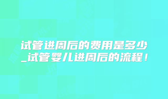 试管进周后的费用是多少_试管婴儿进周后的流程！