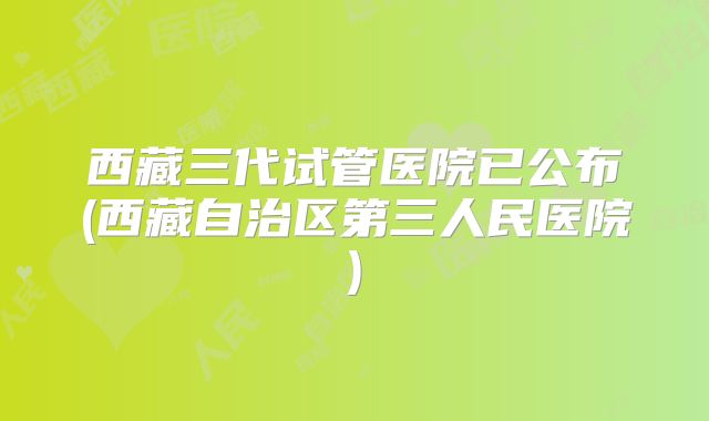 西藏三代试管医院已公布(西藏自治区第三人民医院)
