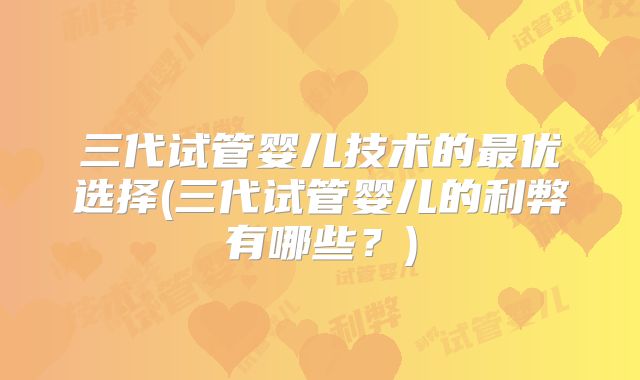 三代试管婴儿技术的最优选择(三代试管婴儿的利弊有哪些？)