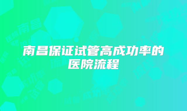 南昌保证试管高成功率的医院流程