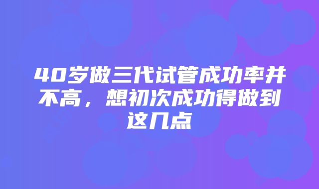 40岁做三代试管成功率并不高,想初次成功得做到这几点