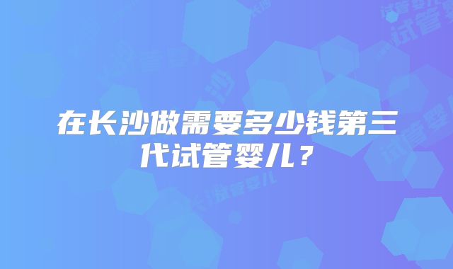 在长沙做需要多少钱第三代试管婴儿?