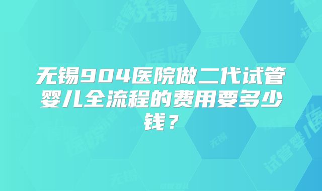 无锡904医院做二代试管婴儿全流程的费用要多少钱?