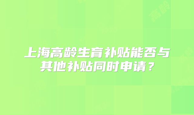 上海高龄生育补贴能否与其他补贴同时申请？