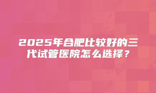 2025年合肥比较好的三代试管医院怎么选择？