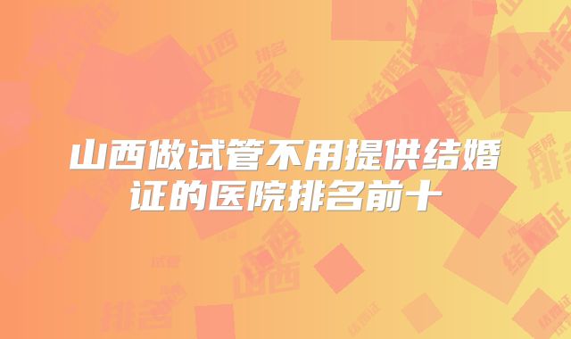 山西做试管不用提供结婚证的医院排名前十