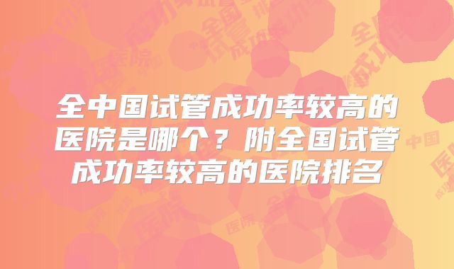全中国试管成功率较高的医院是哪个?附全国试管成功率较高的医院排名