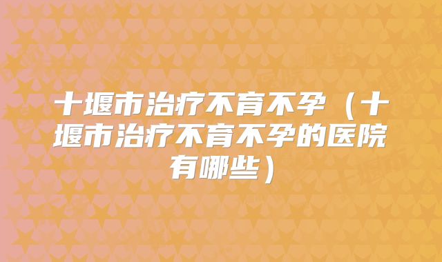 十堰市治疗不育不孕（十堰市治疗不育不孕的医院有哪些）