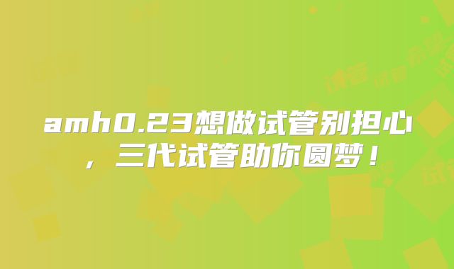 amh0.23想做试管别担心,三代试管助你圆梦!