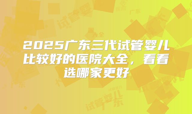 2025广东三代试管婴儿比较好的医院大全，看看选哪家更好