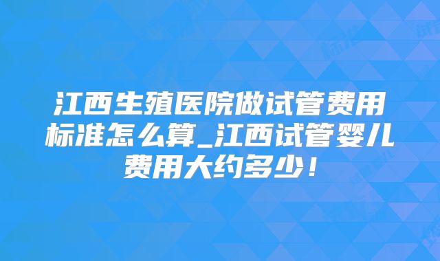 江西生殖医院做试管费用标准怎么算_江西试管婴儿费用大约多少！