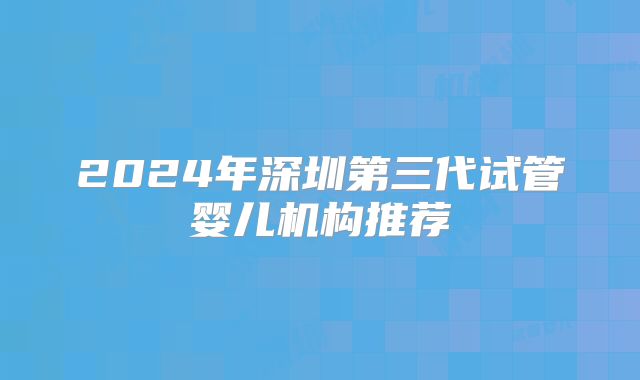 2024年深圳第三代试管婴儿机构推荐