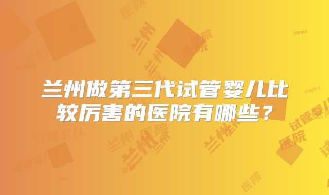 兰州做第三代试管婴儿比较厉害的医院有哪些?