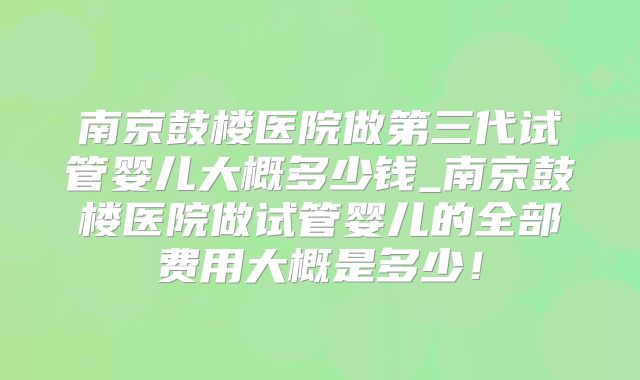 南京鼓楼医院做第三代试管婴儿大概多少钱_南京鼓楼医院做试管婴儿的全部费用大概是多少!
