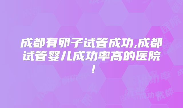 成都有卵子试管成功,成都试管婴儿成功率高的医院！