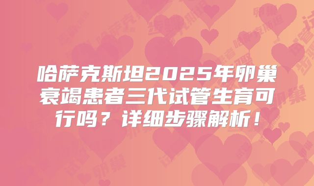 哈萨克斯坦2025年卵巢衰竭患者三代试管生育可行吗？详细步骤解析！