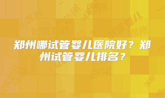 郑州哪试管婴儿医院好？郑州试管婴儿排名？