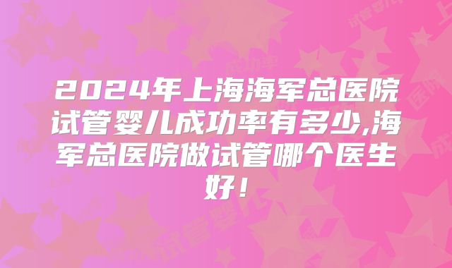 2024年上海海军总医院试管婴儿成功率有多少,海军总医院做试管哪个医生好!