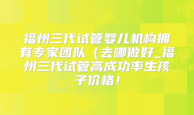 福州三代试管婴儿机构拥有专家团队(去哪做好_福州三代试管高成功率生孩子价格!