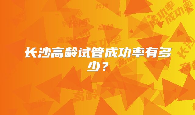 长沙高龄试管成功率有多少？